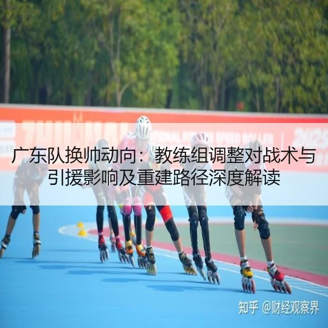 广东队换帅动向:教练组调整对战术与引援影响及重建路径深度解读